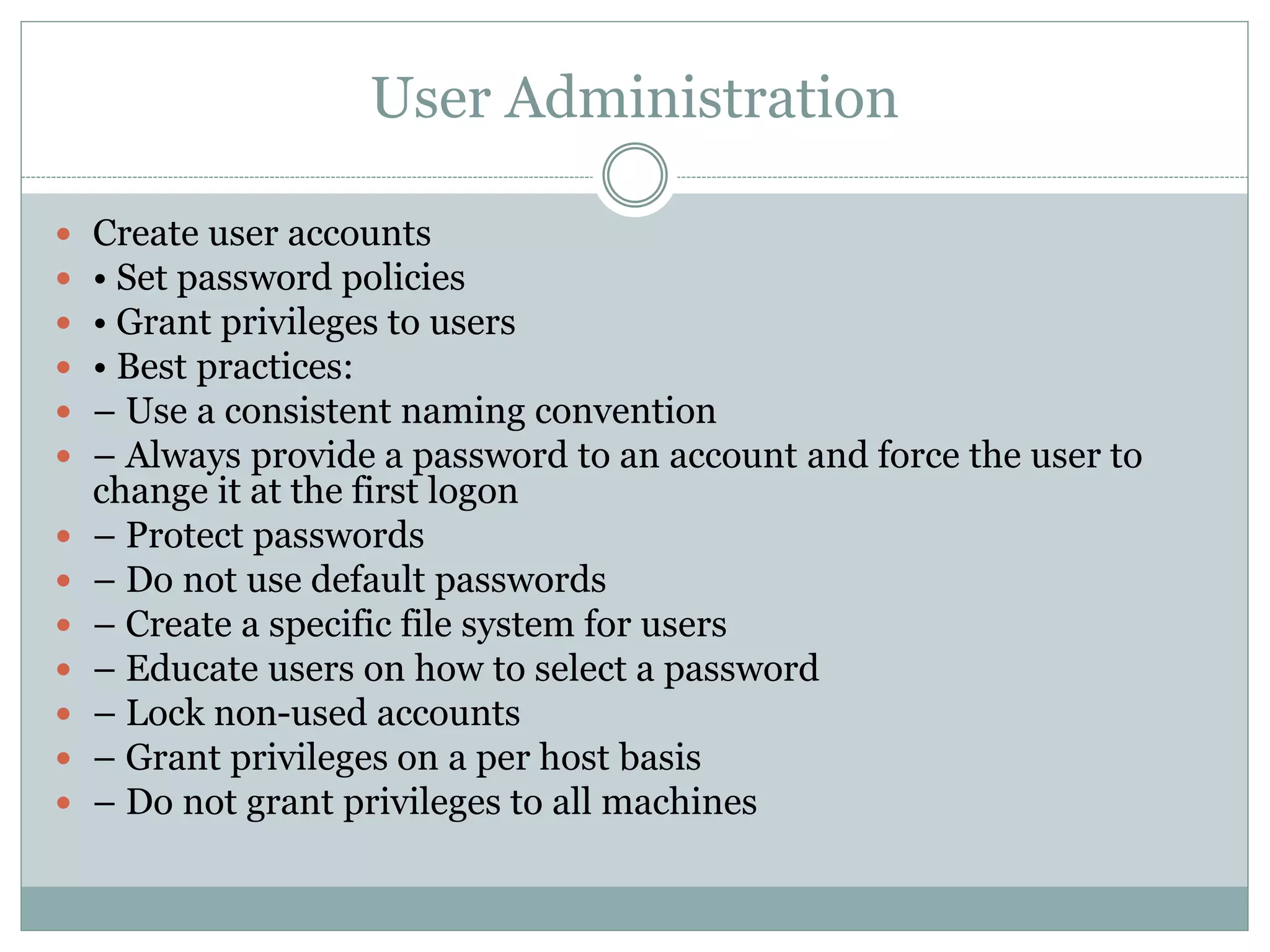 User Administration
 Create user accounts
 • Set password policies
 • Grant privileges to users
 • Best practices:
 – Use a consistent naming convention
 – Always provide a password to an account and force the user to
change it at the first logon
 – Protect passwords
 – Do not use default passwords
 – Create a specific file system for users
 – Educate users on how to select a password
 – Lock non-used accounts
 – Grant privileges on a per host basis
 – Do not grant privileges to all machines
 