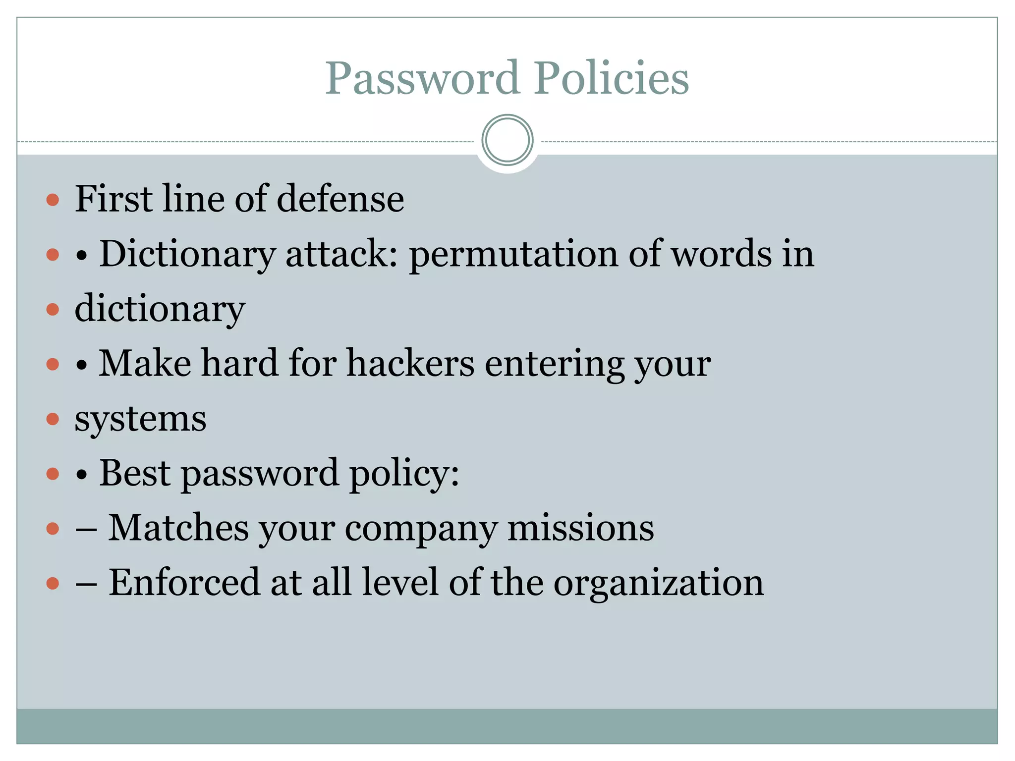 Password Policies
 First line of defense
 • Dictionary attack: permutation of words in
 dictionary
 • Make hard for hackers entering your
 systems
 • Best password policy:
 – Matches your company missions
 – Enforced at all level of the organization
 