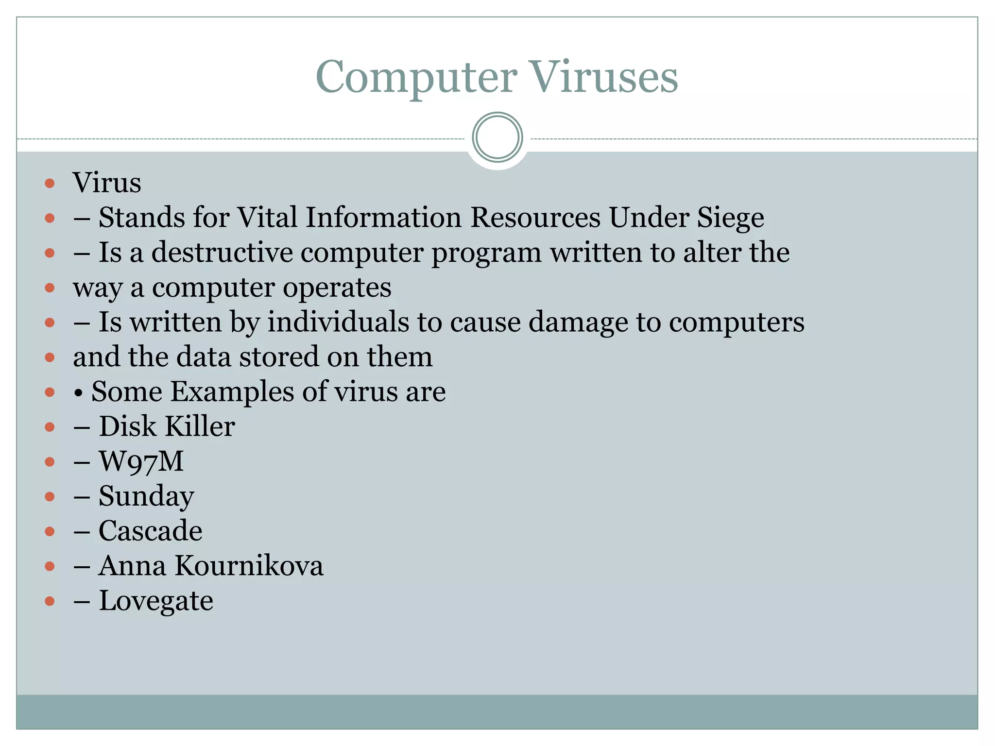 Computer Viruses
 Virus
 – Stands for Vital Information Resources Under Siege
 – Is a destructive computer program written to alter the
 way a computer operates
 – Is written by individuals to cause damage to computers
 and the data stored on them
 • Some Examples of virus are
 – Disk Killer
 – W97M
 – Sunday
 – Cascade
 – Anna Kournikova
 – Lovegate
 