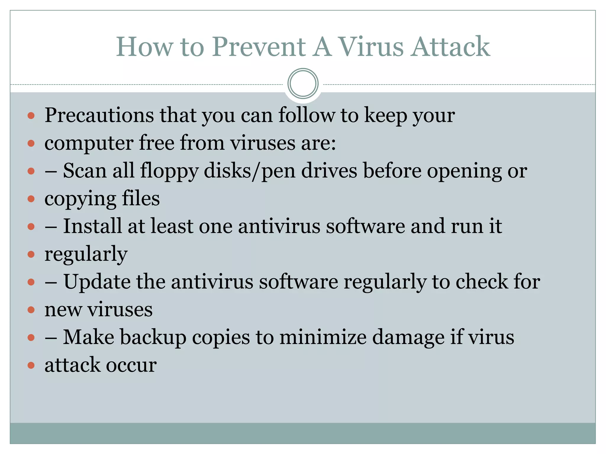 How to Prevent A Virus Attack
 Precautions that you can follow to keep your
 computer free from viruses are:
 – Scan all floppy disks/pen drives before opening or
 copying files
 – Install at least one antivirus software and run it
 regularly
 – Update the antivirus software regularly to check for
 new viruses
 – Make backup copies to minimize damage if virus
 attack occur
 