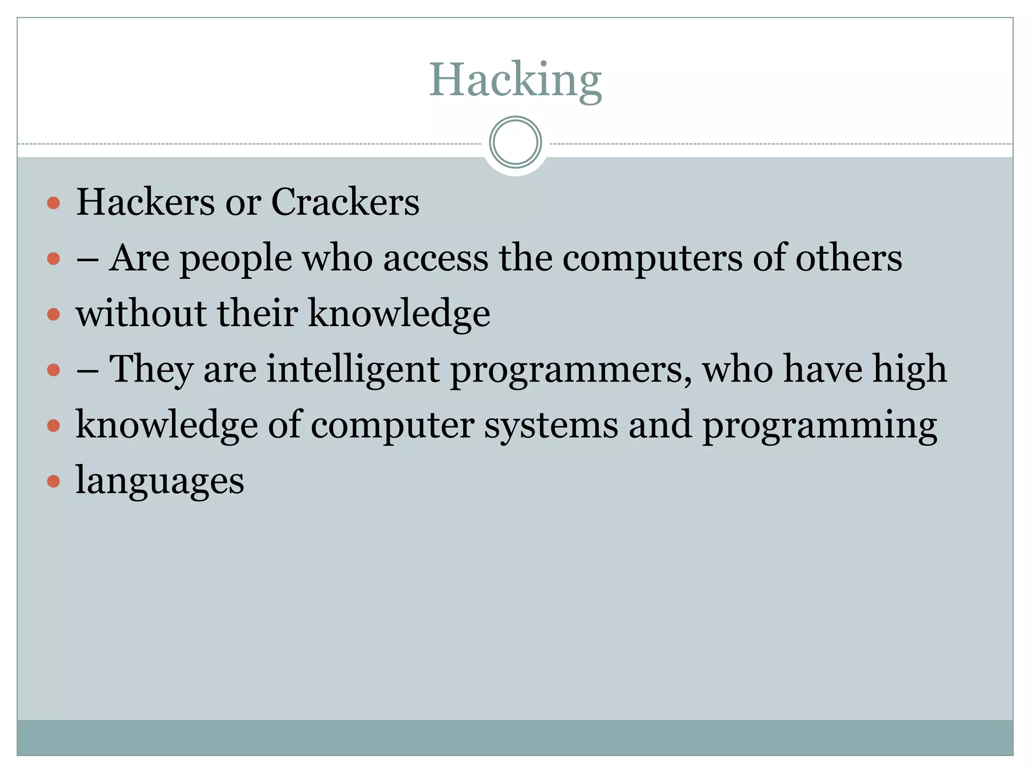 Hacking
 Hackers or Crackers
 – Are people who access the computers of others
 without their knowledge
 – They are intelligent programmers, who have high
 knowledge of computer systems and programming
 languages
 