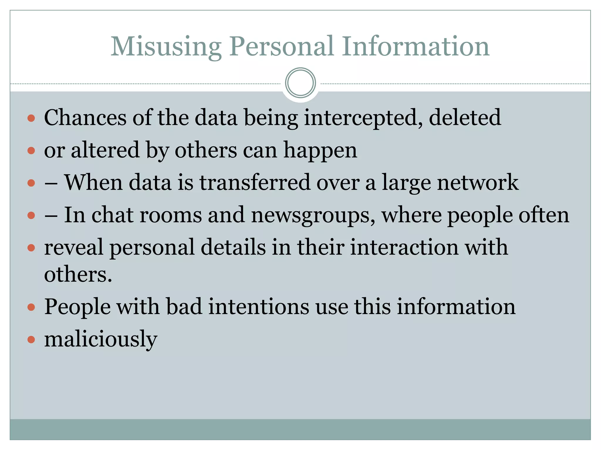 Misusing Personal Information
 Chances of the data being intercepted, deleted
 or altered by others can happen
 – When data is transferred over a large network
 – In chat rooms and newsgroups, where people often
 reveal personal details in their interaction with
others.
 People with bad intentions use this information
 maliciously
 
