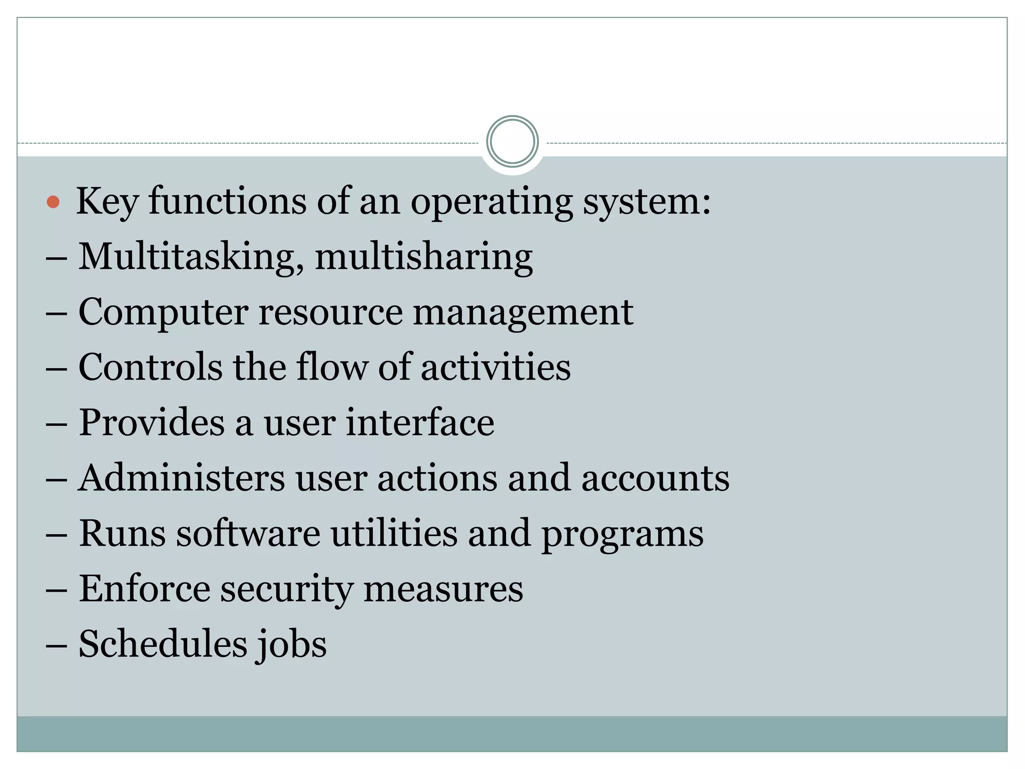  Key functions of an operating system:
– Multitasking, multisharing
– Computer resource management
– Controls the flow of activities
– Provides a user interface
– Administers user actions and accounts
– Runs software utilities and programs
– Enforce security measures
– Schedules jobs
 