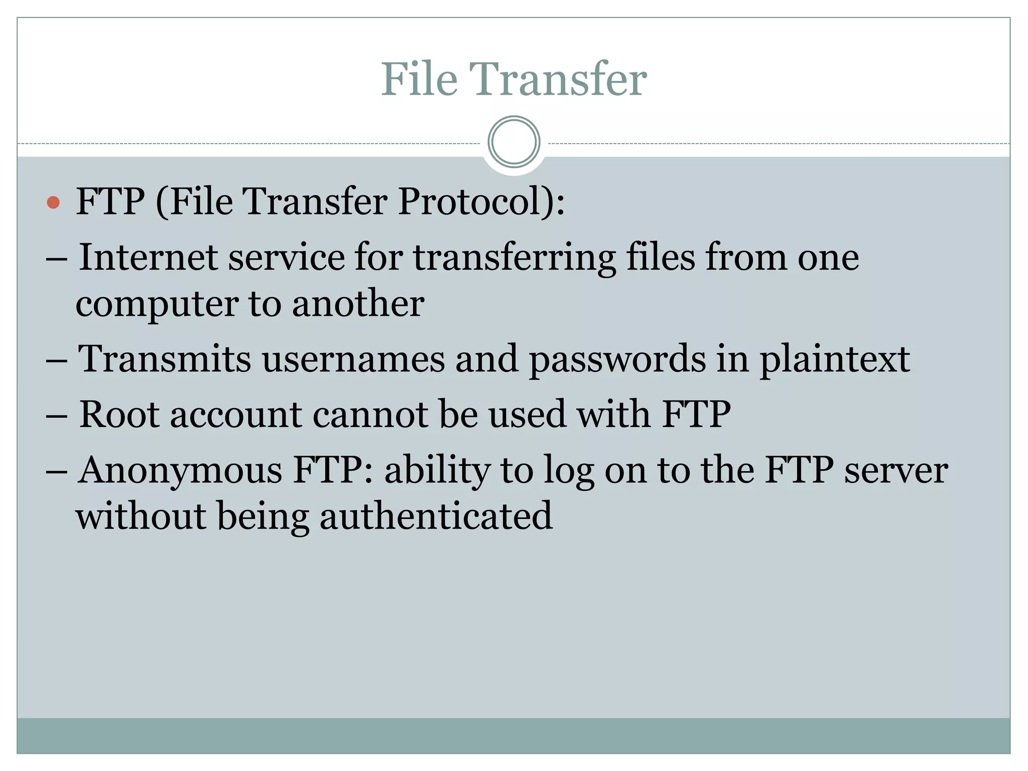 File Transfer
 FTP (File Transfer Protocol):
– Internet service for transferring files from one
computer to another
– Transmits usernames and passwords in plaintext
– Root account cannot be used with FTP
– Anonymous FTP: ability to log on to the FTP server
without being authenticated
 