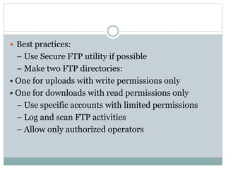  Best practices:
– Use Secure FTP utility if possible
– Make two FTP directories:
• One for uploads with write permissions only
• One for downloads with read permissions only
– Use specific accounts with limited permissions
– Log and scan FTP activities
– Allow only authorized operators
 