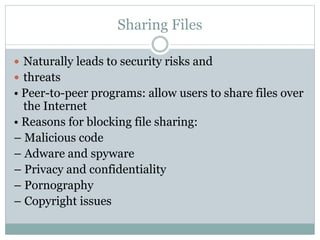 Sharing Files
 Naturally leads to security risks and
 threats
• Peer-to-peer programs: allow users to share files over
the Internet
• Reasons for blocking file sharing:
– Malicious code
– Adware and spyware
– Privacy and confidentiality
– Pornography
– Copyright issues
 