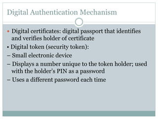Digital Authentication Mechanism
 Digital certificates: digital passport that identifies
and verifies holder of certificate
• Digital token (security token):
– Small electronic device
– Displays a number unique to the token holder; used
with the holder’s PIN as a password
– Uses a different password each time
 