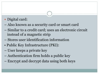  Digital card:
– Also known as a security card or smart card
– Similar to a credit card; uses an electronic circuit
instead of a magnetic strip
– Stores user identification information
• Public Key Infrastructure (PKI):
– User keeps a private key
– Authentication firm holds a public key
– Encrypt and decrypt data using both keys
 
