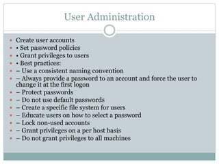 User Administration
 Create user accounts
 • Set password policies
 • Grant privileges to users
 • Best practices:
 – Use a consistent naming convention
 – Always provide a password to an account and force the user to
change it at the first logon
 – Protect passwords
 – Do not use default passwords
 – Create a specific file system for users
 – Educate users on how to select a password
 – Lock non-used accounts
 – Grant privileges on a per host basis
 – Do not grant privileges to all machines
 