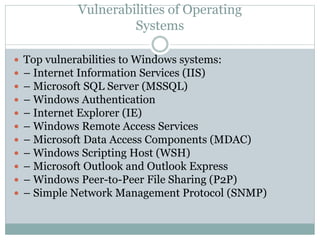 Vulnerabilities of Operating
Systems
 Top vulnerabilities to Windows systems:
 – Internet Information Services (IIS)
 – Microsoft SQL Server (MSSQL)
 – Windows Authentication
 – Internet Explorer (IE)
 – Windows Remote Access Services
 – Microsoft Data Access Components (MDAC)
 – Windows Scripting Host (WSH)
 – Microsoft Outlook and Outlook Express
 – Windows Peer-to-Peer File Sharing (P2P)
 – Simple Network Management Protocol (SNMP)
 