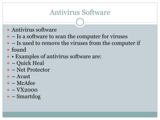 Antivirus Software
 Antivirus software
 – Is a software to scan the computer for viruses
 – Is used to remove the viruses from the computer if
 found
 • Examples of antivirus software are:
 – Quick Heal
 – Net Protector
 – Avast
 – McAfee
 – VX2000
 – Smartdog
 