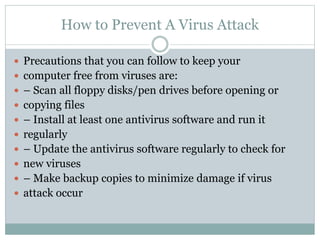 How to Prevent A Virus Attack
 Precautions that you can follow to keep your
 computer free from viruses are:
 – Scan all floppy disks/pen drives before opening or
 copying files
 – Install at least one antivirus software and run it
 regularly
 – Update the antivirus software regularly to check for
 new viruses
 – Make backup copies to minimize damage if virus
 attack occur
 