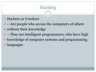 Hacking
 Hackers or Crackers
 – Are people who access the computers of others
 without their knowledge
 – They are intelligent programmers, who have high
 knowledge of computer systems and programming
 languages
 