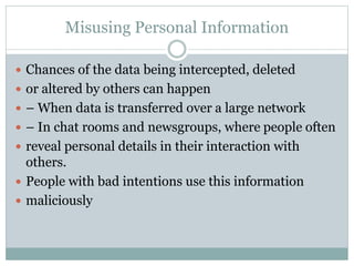 Misusing Personal Information
 Chances of the data being intercepted, deleted
 or altered by others can happen
 – When data is transferred over a large network
 – In chat rooms and newsgroups, where people often
 reveal personal details in their interaction with
others.
 People with bad intentions use this information
 maliciously
 