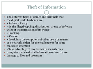 Theft of Information
 The different types of crimes and criminals that
 the digital world harbours are:
 • Software Piracy
 – Is the illegal copying, distribution, or use of software
 without the permission of its owner
 • Cracking
 – Cracker
 • Break into the computers of other users by means
 of a network, either for the challenge or for some
 malicious intention
 • Take advantage of any breach in security on a
 computer and steal vital information or even cause
 damage to files and programs
 