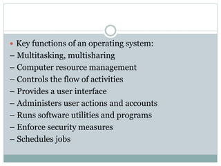  Key functions of an operating system:
– Multitasking, multisharing
– Computer resource management
– Controls the flow of activities
– Provides a user interface
– Administers user actions and accounts
– Runs software utilities and programs
– Enforce security measures
– Schedules jobs
 