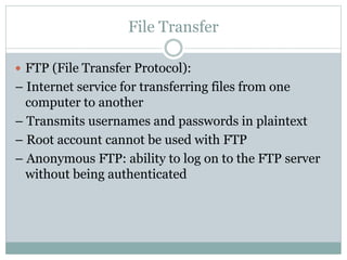 File Transfer
 FTP (File Transfer Protocol):
– Internet service for transferring files from one
computer to another
– Transmits usernames and passwords in plaintext
– Root account cannot be used with FTP
– Anonymous FTP: ability to log on to the FTP server
without being authenticated
 