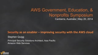 AWS Government, Education, &
Nonprofits Symposium
Canberra, Australia | May 20, 2014
Security	
  as	
  an	
  enabler	
  –	
  improving	
  security	
  with	
  the	
  AWS	
  cloud	
  
Stephen Quigg
Principal Security Solutions Architect, Asia Pacific
Amazon Web Services
 