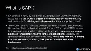 INTEGRITY
What is SAP ?
SAP, started in 1972 by ﬁve former IBM employees in Mannheim, Germany,
states that it is the world...