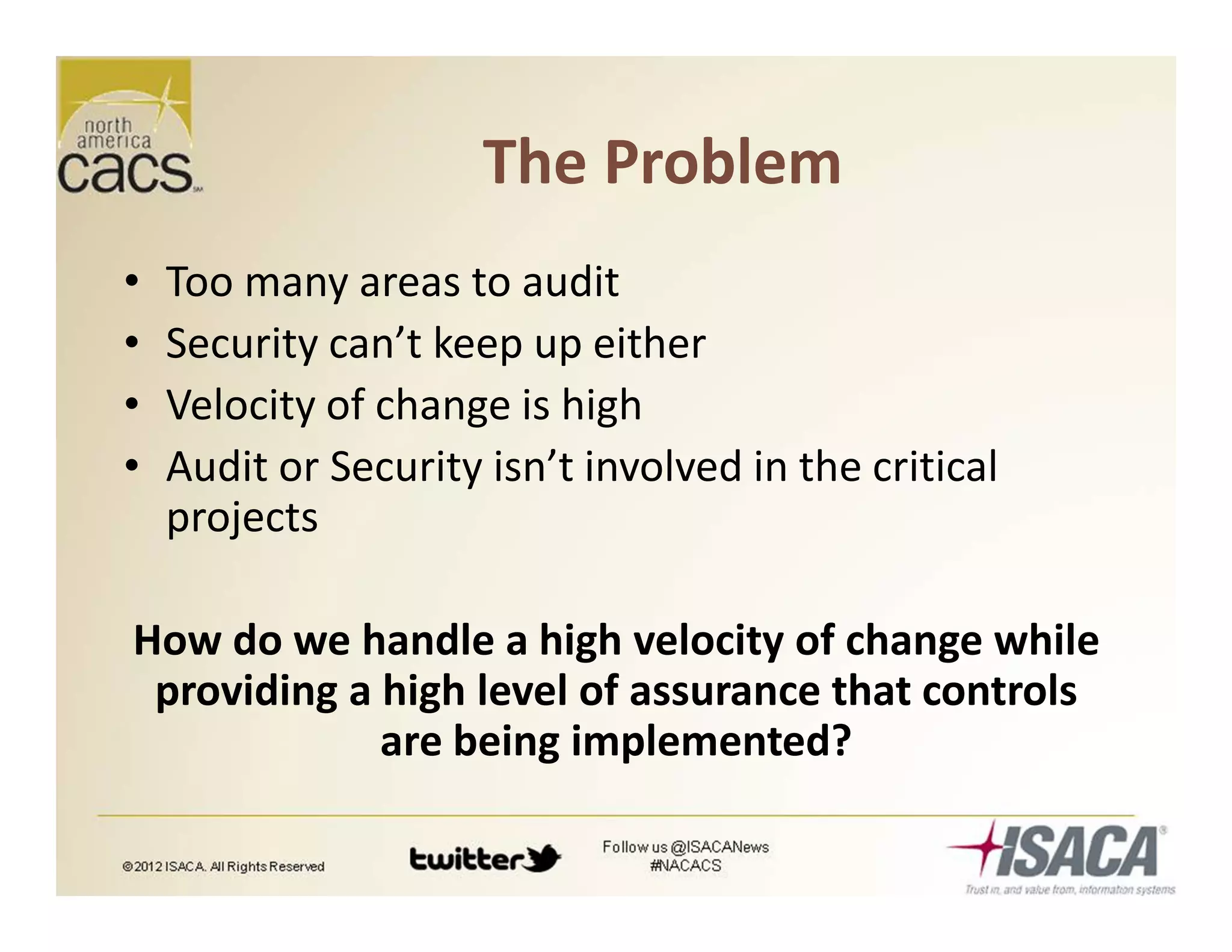 The Problem
• Too many areas to audit
• Security can’t keep up either
• Velocity of change is high
• Audit or Security isn’t involved in the critical
projects
How do we handle a high velocity of change while
providing a high level of assurance that controls
are being implemented?
 