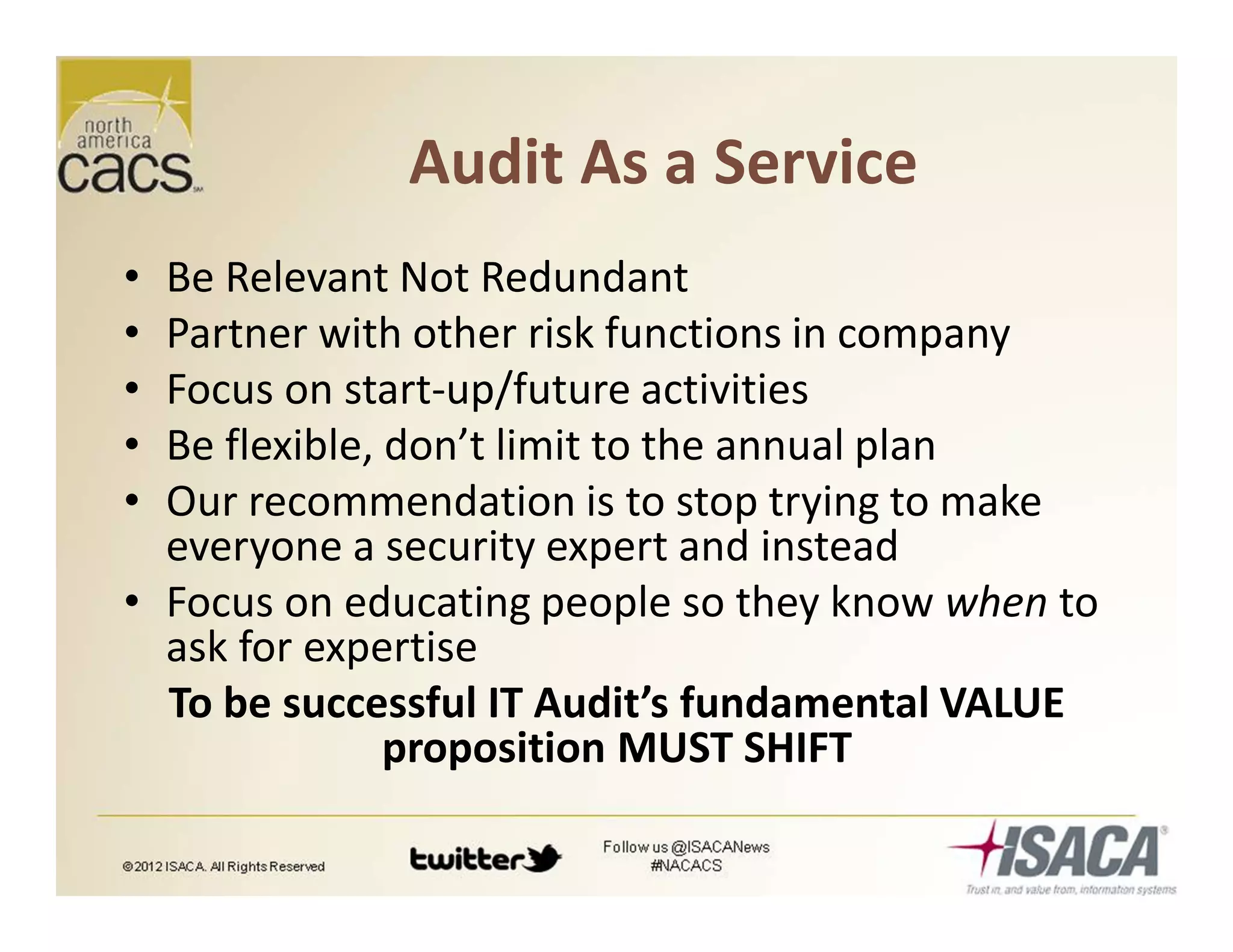Audit As a Service
• Be Relevant Not Redundant
• Partner with other risk functions in company
• Focus on start-up/future activities
• Be flexible, don’t limit to the annual plan
• Our recommendation is to stop trying to make
everyone a security expert and instead
• Focus on educating people so they know when to
ask for expertise
To be successful IT Audit’s fundamental VALUE
proposition MUST SHIFT
 