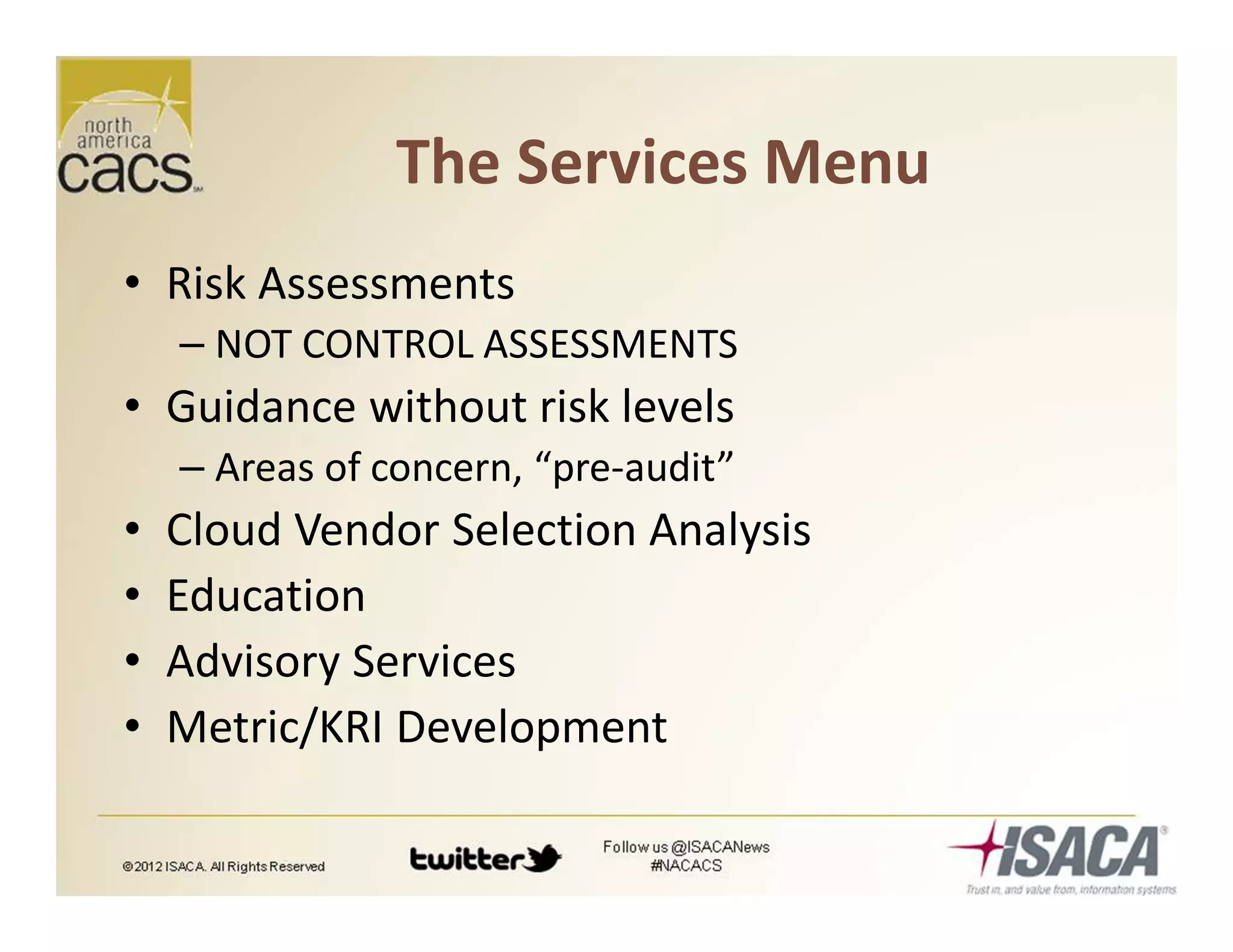 The Services Menu
• Risk Assessments
– NOT CONTROL ASSESSMENTS
• Guidance without risk levels
– Areas of concern, “pre-audit”
• Cloud Vendor Selection Analysis
• Education
• Advisory Services
• Metric/KRI Development
 