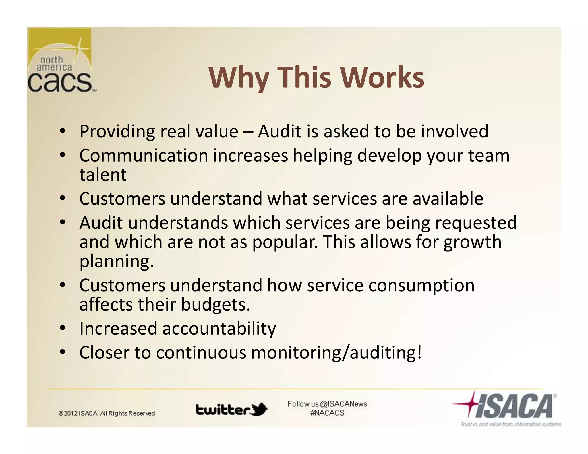 Why This Works
• Providing real value – Audit is asked to be involved
• Communication increases helping develop your team
talent
• Customers understand what services are available
• Audit understands which services are being requested
and which are not as popular. This allows for growth
planning.
• Customers understand how service consumption
affects their budgets.
• Increased accountability
• Closer to continuous monitoring/auditing!
 