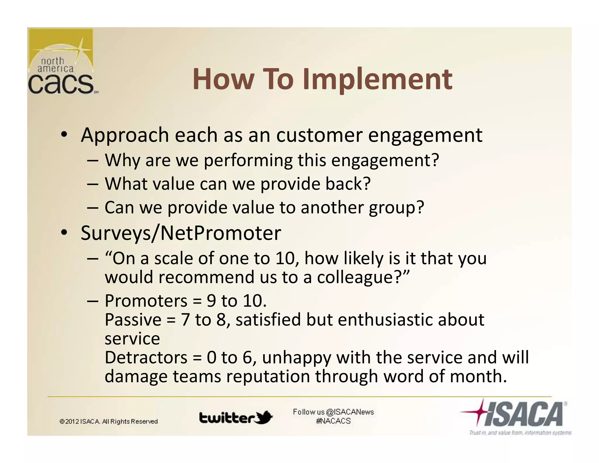 How To Implement
• Approach each as an customer engagement
– Why are we performing this engagement?
– What value can we provide back?
– Can we provide value to another group?
• Surveys/NetPromoter
– “On a scale of one to 10, how likely is it that you
would recommend us to a colleague?”
– Promoters = 9 to 10.
Passive = 7 to 8, satisfied but enthusiastic about
service
Detractors = 0 to 6, unhappy with the service and will
damage teams reputation through word of month.
 