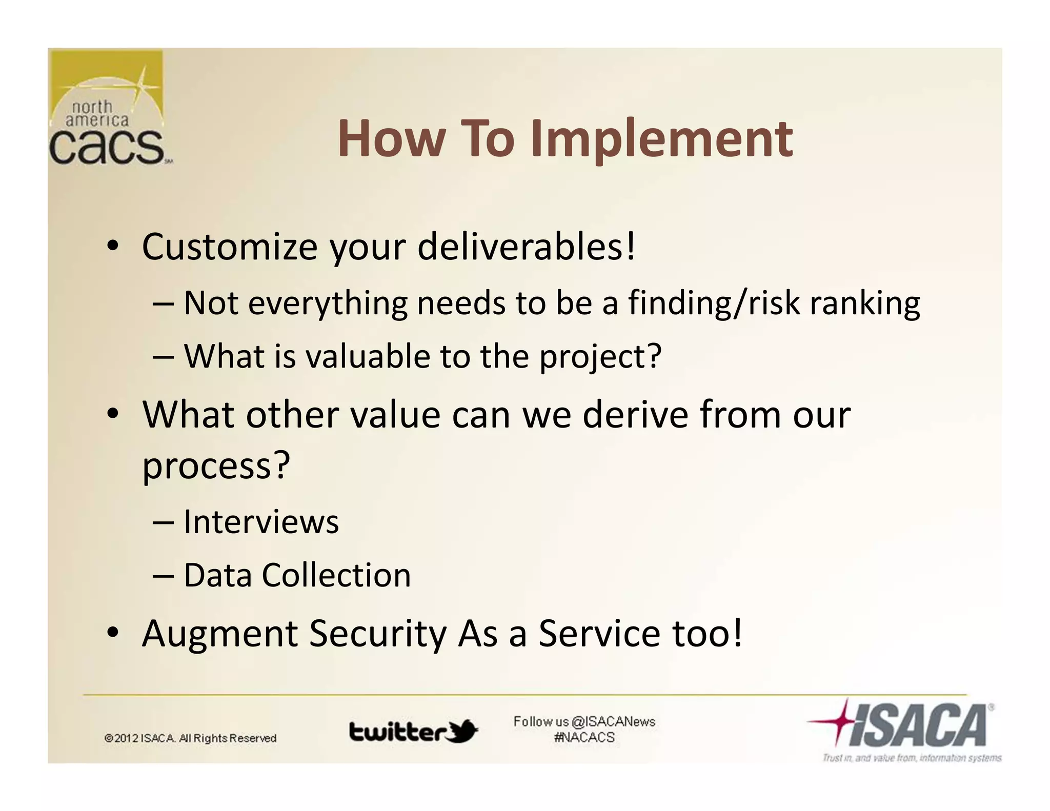 How To Implement
• Customize your deliverables!
– Not everything needs to be a finding/risk ranking
– What is valuable to the project?
• What other value can we derive from our
process?
– Interviews
– Data Collection
• Augment Security As a Service too!
 