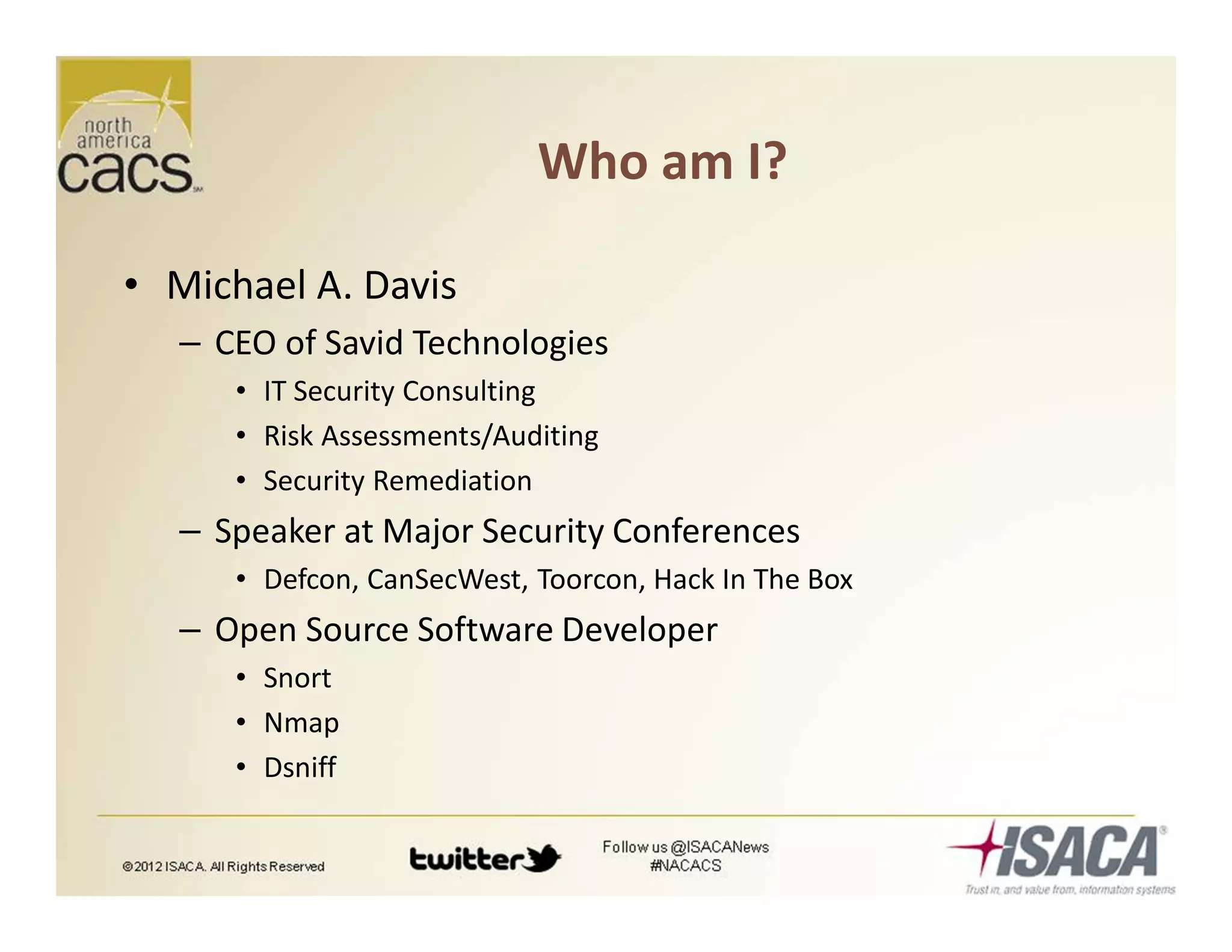 Who am I?
• Michael A. Davis
– CEO of Savid Technologies
• IT Security Consulting
• Risk Assessments/Auditing
• Security Remediation
– Speaker at Major Security Conferences
• Defcon, CanSecWest, Toorcon, Hack In The Box
– Open Source Software Developer
• Snort
• Nmap
• Dsniff
 
