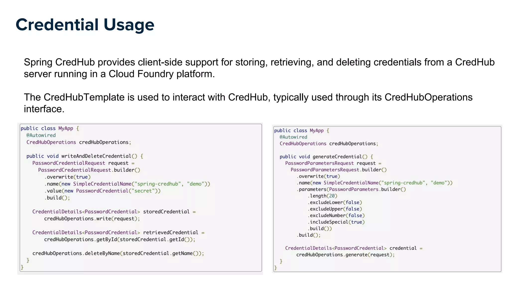 Credential Usage
Spring CredHub provides client-side support for storing, retrieving, and deleting credentials from a CredHub
server running in a Cloud Foundry platform.
The CredHubTemplate is used to interact with CredHub, typically used through its CredHubOperations
interface.
 