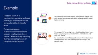 Example
The sales team at a
construction company is always
on the go, and they often use
personal mobile devices for
work.
The company wants
to ensure company data and
apps on employee devices is
secure - whether they are using
their own mobile phones or
company-issued laptops.
The sales team uses a wide range of mobile devices at work, from
their personal smartphones and tablets to laptops and PCs issued
by the company.
1
The company’s IT person logs in to a cloud-based dashboard where
he can easily manage and protect all of the mobile devices and
apps used at work.
For example, he can set Office apps to prevent the employee from
copying sensitive data from company apps and pasting it into
personal ones.
Copy
and
paste
2
Easily manage devices and apps
 