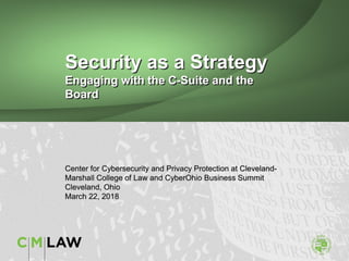 Security as a Strategy
Engaging with the C-Suite and the
Board
Center for Cybersecurity and Privacy Protection at Cleveland-
Marshall College of Law and CyberOhio Business Summit
Cleveland, Ohio
March 22, 2018
 