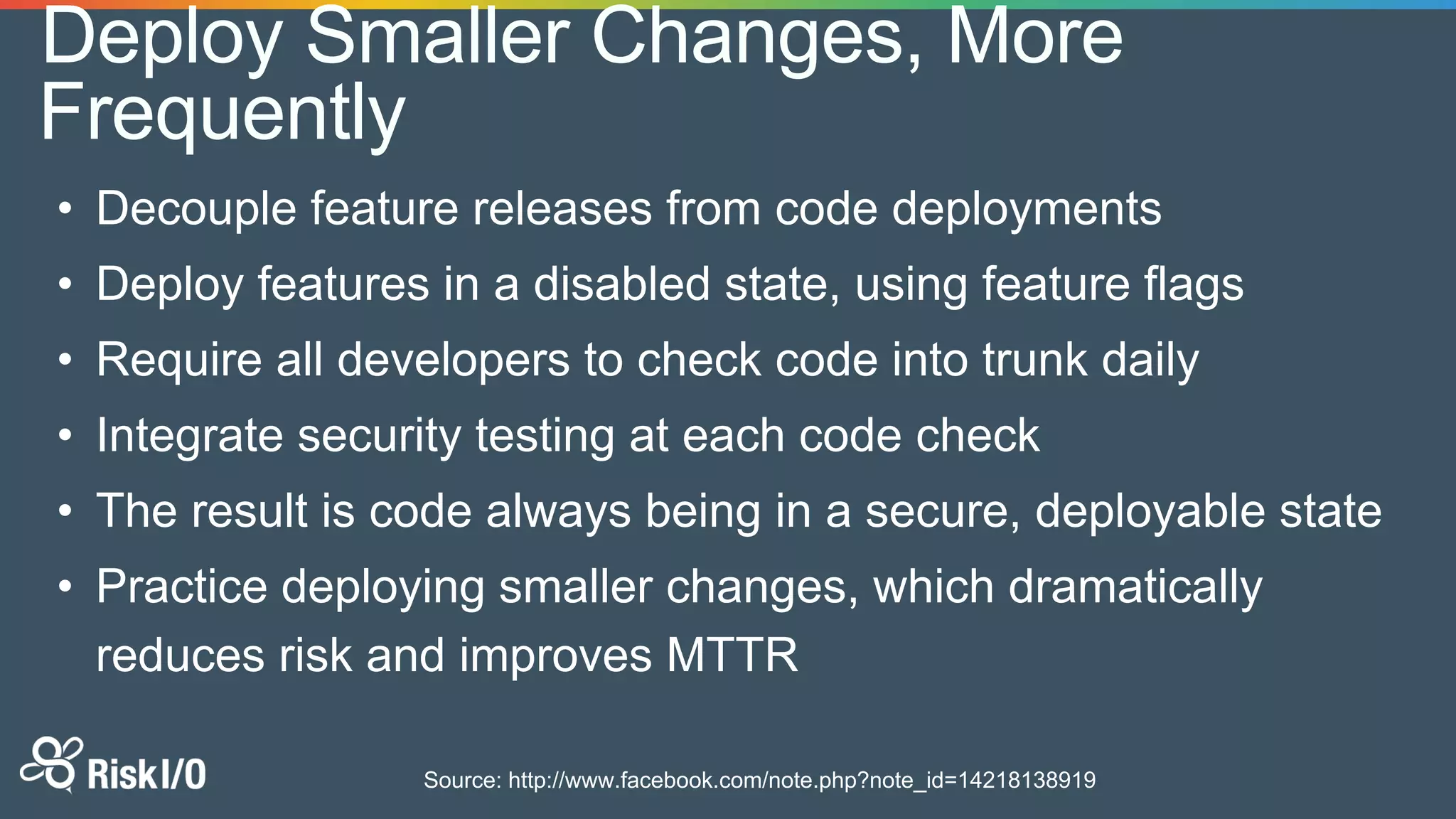 • Decouple feature releases from code deployments
• Deploy features in a disabled state, using feature flags
• Require all developers to check code into trunk daily
• Integrate security testing at each code check
• The result is code always being in a secure, deployable state
• Practice deploying smaller changes, which dramatically
reduces risk and improves MTTR
Source: http://www.facebook.com/note.php?note_id=14218138919
Deploy Smaller Changes, More
Frequently
 