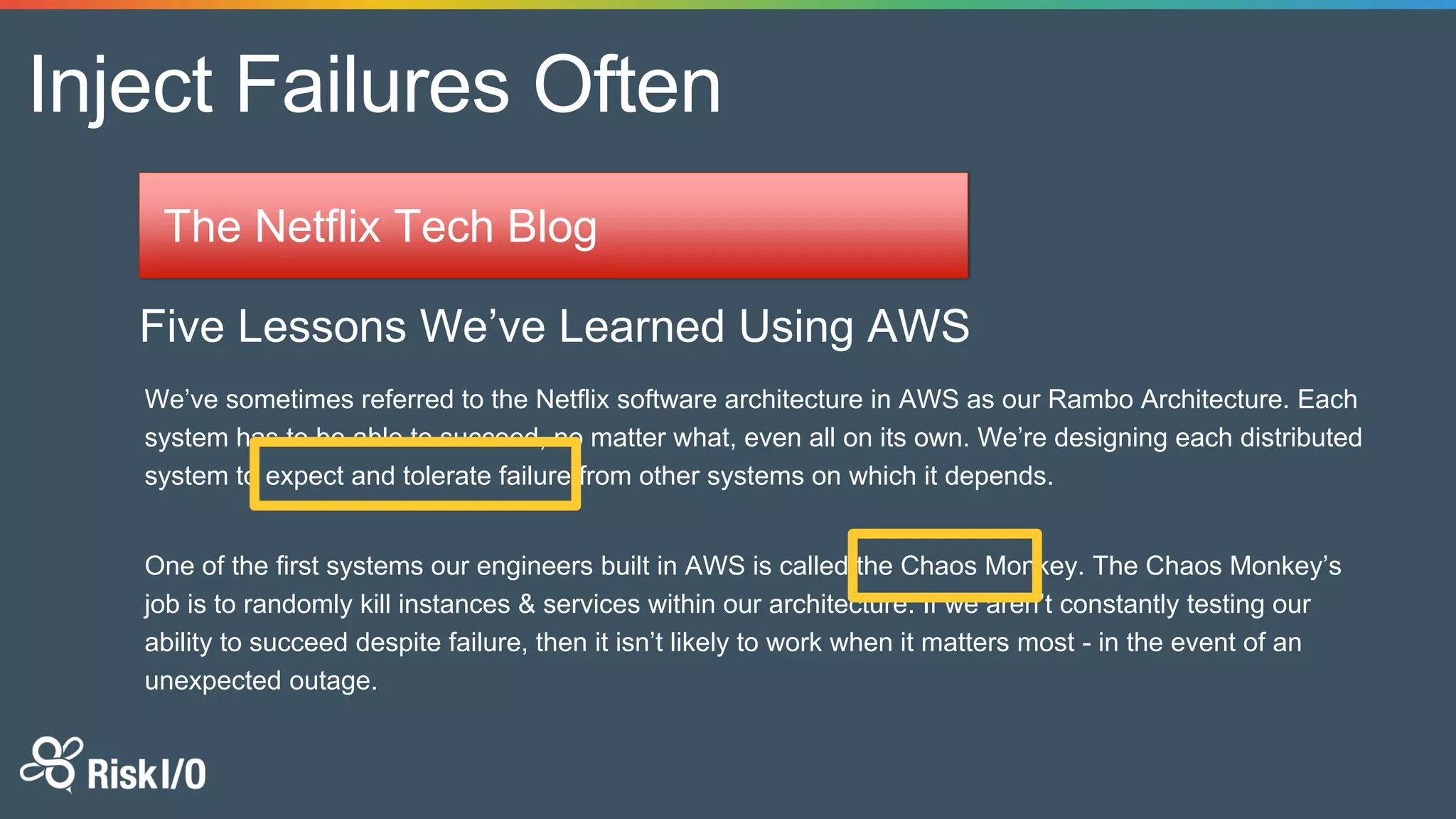 Inject Failures Often
The Netflix Tech Blog
Five Lessons We’ve Learned Using AWS
We’ve sometimes referred to the Netflix software architecture in AWS as our Rambo Architecture. Each
system has to be able to succeed, no matter what, even all on its own. We’re designing each distributed
system to expect and tolerate failure from other systems on which it depends.
One of the first systems our engineers built in AWS is called the Chaos Monkey. The Chaos Monkey’s
job is to randomly kill instances & services within our architecture. If we aren’t constantly testing our
ability to succeed despite failure, then it isn’t likely to work when it matters most - in the event of an
unexpected outage.
 