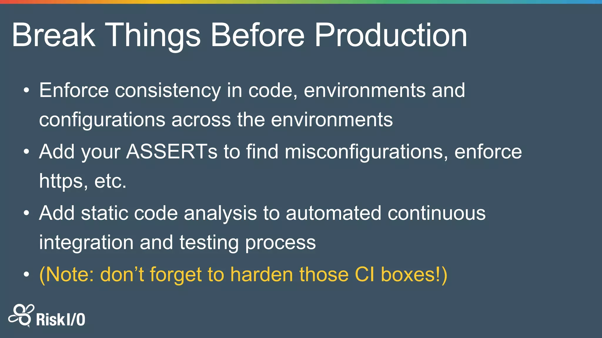 Break Things Before Production
• Enforce consistency in code, environments and
configurations across the environments
• Add your ASSERTs to find misconfigurations, enforce
https, etc.
• Add static code analysis to automated continuous
integration and testing process
• (Note: don’t forget to harden those CI boxes!)
 