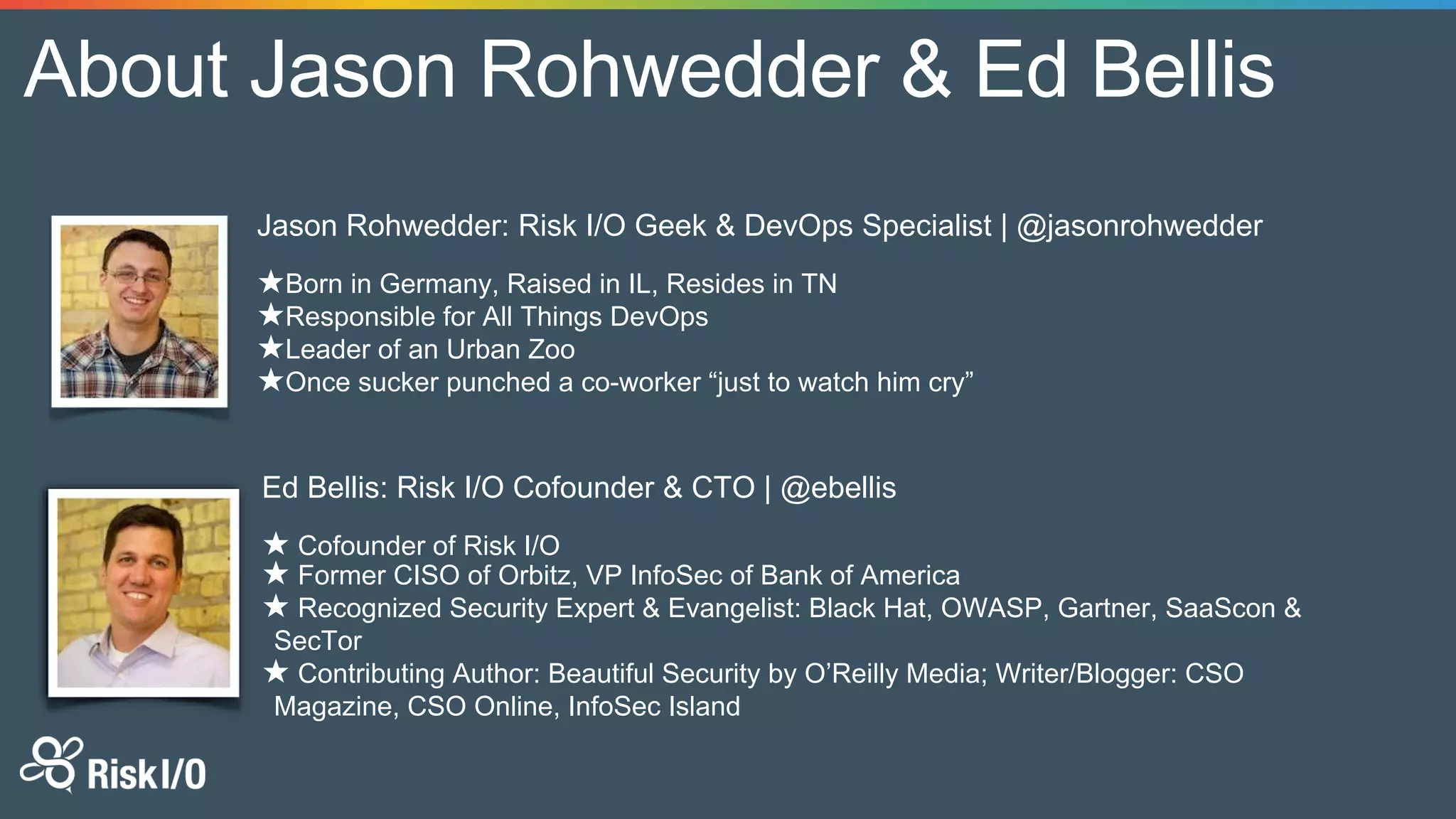About Jason Rohwedder & Ed Bellis
Ed Bellis: Risk I/O Cofounder & CTO | @ebellis
★ Cofounder of Risk I/O
★ Former CISO of Orbitz, VP InfoSec of Bank of America
★ Recognized Security Expert & Evangelist: Black Hat, OWASP, Gartner, SaaScon &
SecTor
★ Contributing Author: Beautiful Security by O’Reilly Media; Writer/Blogger: CSO
Magazine, CSO Online, InfoSec Island
Jason Rohwedder: Risk I/O Geek & DevOps Specialist | @jasonrohwedder
★Born in Germany, Raised in IL, Resides in TN
★Responsible for All Things DevOps
★Leader of an Urban Zoo
★Once sucker punched a co-worker “just to watch him cry”
 