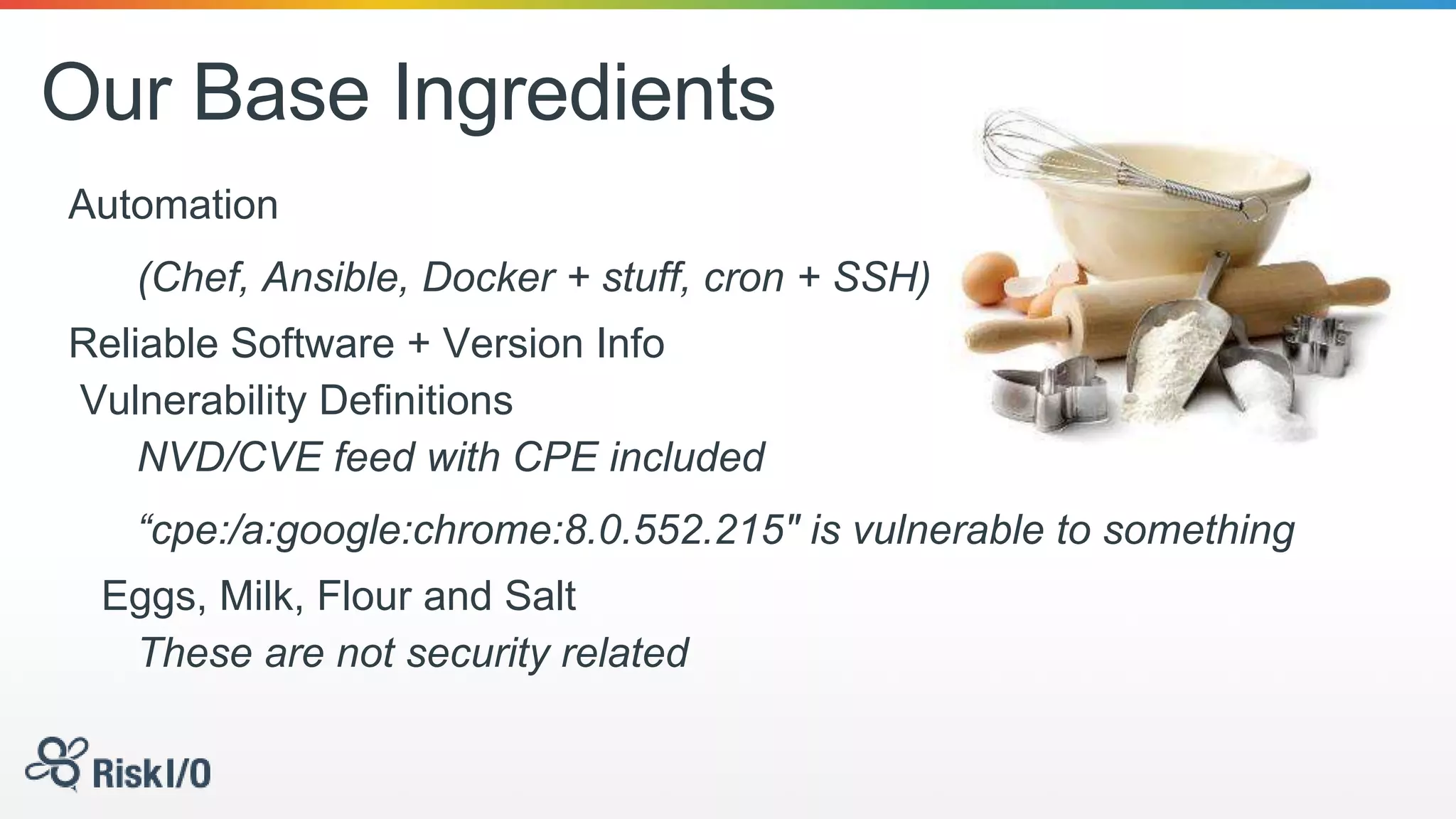 Our Base Ingredients
Automation
(Chef, Ansible, Docker + stuff, cron + SSH)
Reliable Software + Version Info
Vulnerability Definitions
NVD/CVE feed with CPE included
“cpe:/a:google:chrome:8.0.552.215" is vulnerable to something
Eggs, Milk, Flour and Salt
These are not security related
 