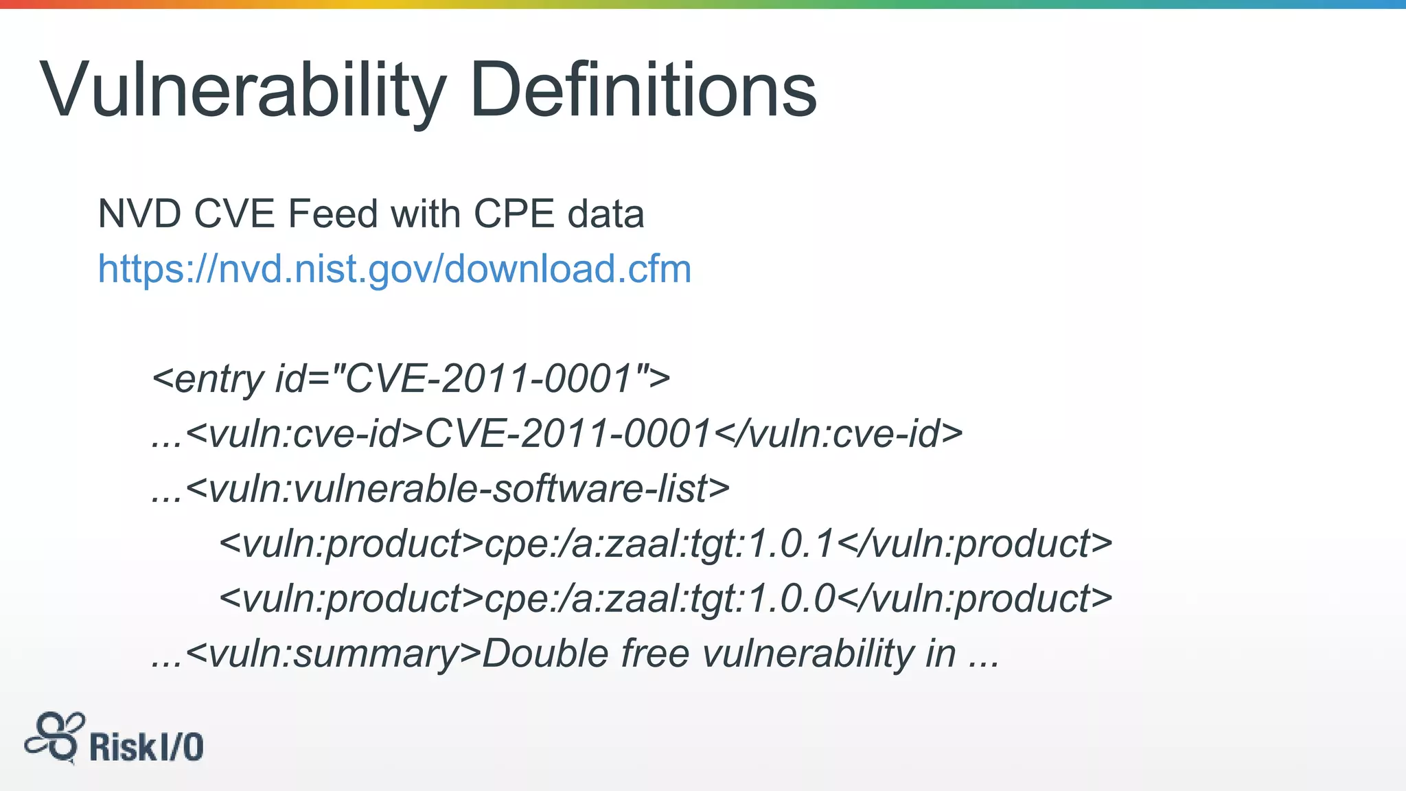 Vulnerability Definitions
NVD CVE Feed with CPE data
https://nvd.nist.gov/download.cfm
<entry id="CVE-2011-0001">
...<vuln:cve-id>CVE-2011-0001</vuln:cve-id>
...<vuln:vulnerable-software-list>
<vuln:product>cpe:/a:zaal:tgt:1.0.1</vuln:product>
<vuln:product>cpe:/a:zaal:tgt:1.0.0</vuln:product>
...<vuln:summary>Double free vulnerability in ...
 