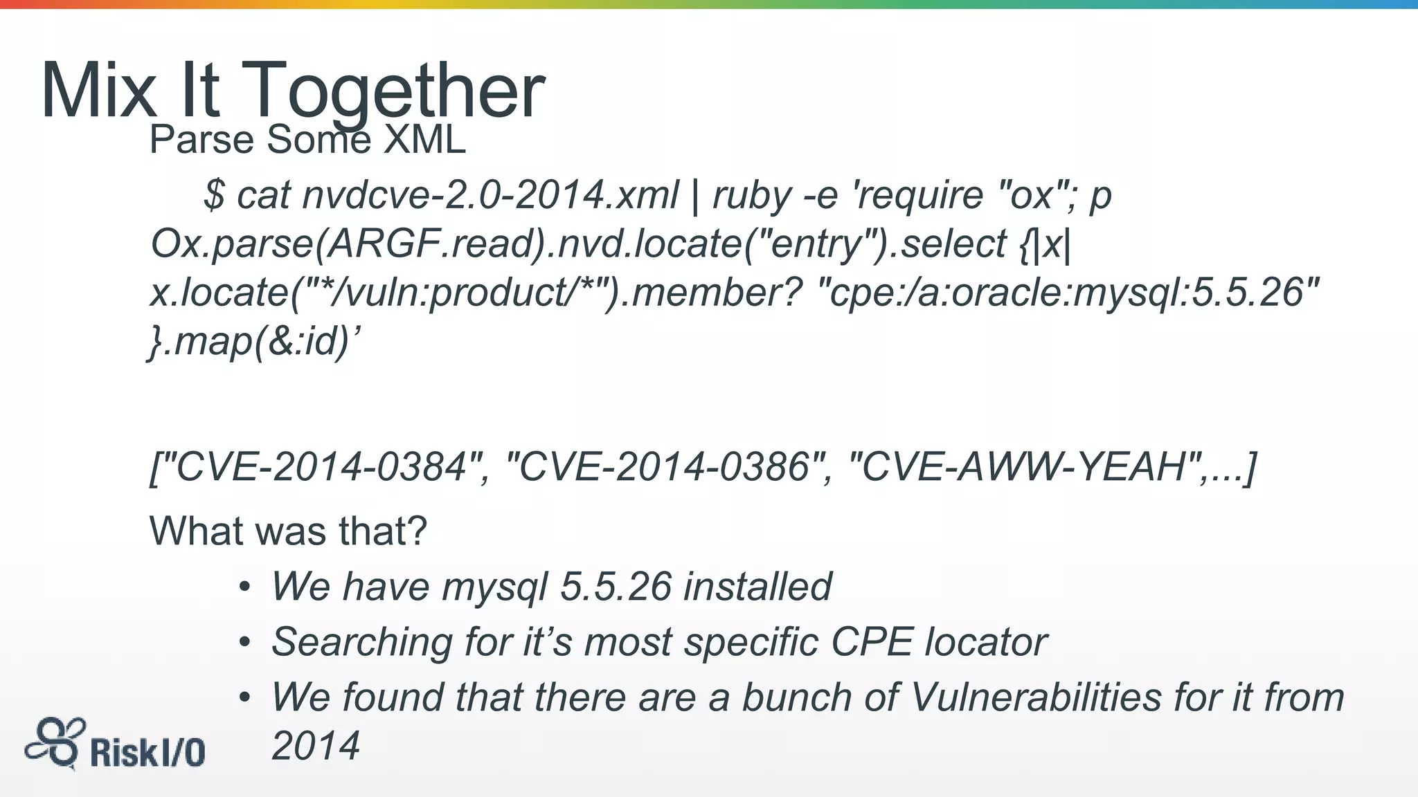 Mix It TogetherParse Some XML
$ cat nvdcve-2.0-2014.xml | ruby -e 'require "ox"; p
Ox.parse(ARGF.read).nvd.locate("entry").select {|x|
x.locate("*/vuln:product/*").member? "cpe:/a:oracle:mysql:5.5.26"
}.map(&:id)’
["CVE-2014-0384", "CVE-2014-0386", "CVE-AWW-YEAH",...]
What was that?
• We have mysql 5.5.26 installed
• Searching for it’s most specific CPE locator
• We found that there are a bunch of Vulnerabilities for it from
2014
 