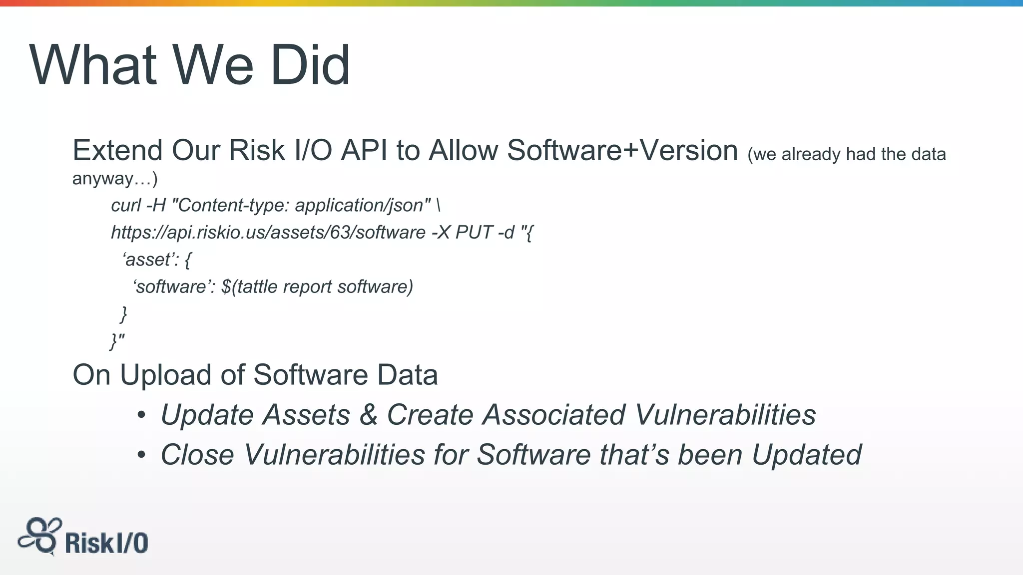 What We Did
Extend Our Risk I/O API to Allow Software+Version (we already had the data
anyway…)
curl -H "Content-type: application/json" 
https://api.riskio.us/assets/63/software -X PUT -d "{
‘asset’: {
‘software’: $(tattle report software)
}
}"
On Upload of Software Data
• Update Assets & Create Associated Vulnerabilities
• Close Vulnerabilities for Software that’s been Updated
 