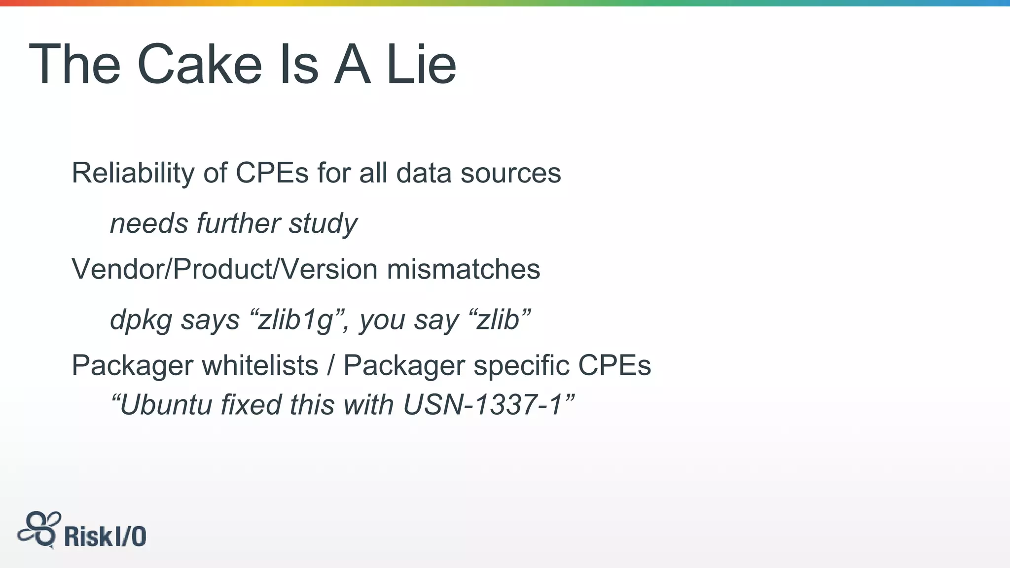 The Cake Is A Lie
Reliability of CPEs for all data sources
needs further study
Vendor/Product/Version mismatches
dpkg says “zlib1g”, you say “zlib”
Packager whitelists / Packager specific CPEs
“Ubuntu fixed this with USN-1337-1”
 