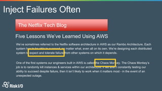 Inject Failures Often
The Netflix Tech Blog
Five Lessons We’ve Learned Using AWS
We’ve sometimes referred to the Netflix software architecture in AWS as our Rambo Architecture. Each
system has to be able to succeed, no matter what, even all on its own. We’re designing each distributed
system to expect and tolerate failure from other systems on which it depends.
One of the first systems our engineers built in AWS is called the Chaos Monkey. The Chaos Monkey’s
job is to randomly kill instances & services within our architecture. If we aren’t constantly testing our
ability to succeed despite failure, then it isn’t likely to work when it matters most - in the event of an
unexpected outage.
 