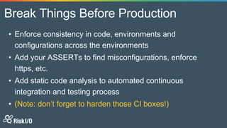 Break Things Before Production
• Enforce consistency in code, environments and
configurations across the environments
• Add your ASSERTs to find misconfigurations, enforce
https, etc.
• Add static code analysis to automated continuous
integration and testing process
• (Note: don’t forget to harden those CI boxes!)
 