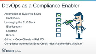 DevOps as a Compliance Enabler
Automation as Evidence & Doc
Cookbooks
Leveraging the ELK Stack
Elasticsearch
Logstash
Kibana
Github + Code Climate + Risk I/O
Compliance Automation Extra Credit: https://telekomlabs.github.io/
@Eellis
 