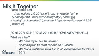 Mix It TogetherParse Some XML
$ cat nvdcve-2.0-2014.xml | ruby -e 'require "ox"; p
Ox.parse(ARGF.read).nvd.locate("entry").select {|x|
x.locate("*/vuln:product/*").member? "cpe:/a:oracle:mysql:5.5.26"
}.map(&:id)’
["CVE-2014-0384", "CVE-2014-0386", "CVE-AWW-YEAH",...]
What was that?
• We have mysql 5.5.26 installed
• Searching for it’s most specific CPE locator
• We found that there are a bunch of Vulnerabilities for it from
2014
 