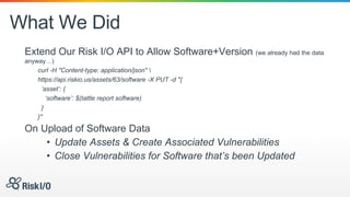 What We Did
Extend Our Risk I/O API to Allow Software+Version (we already had the data
anyway…)
curl -H "Content-type: application/json" 
https://api.riskio.us/assets/63/software -X PUT -d "{
‘asset’: {
‘software’: $(tattle report software)
}
}"
On Upload of Software Data
• Update Assets & Create Associated Vulnerabilities
• Close Vulnerabilities for Software that’s been Updated
 