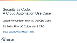 Security as Code:
A Cloud Automation Use Case
Jason Rohwedder, Risk I/O DevOps Geek
Cloud Security World May 21, 2015
Ed Bellis, Risk I/O Cofounder & CTO
 