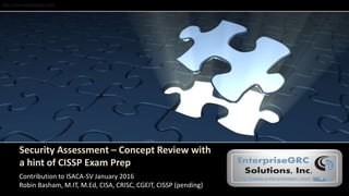 http://www.enterprisegrc.com
Security Assessment – Concept Review with
a hint of CISSP Exam Prep
Contribution to ISACA-SV January 2016
Robin Basham, M.IT, M.Ed, CISA, CRISC, CGEIT, CISSP (pending)
 