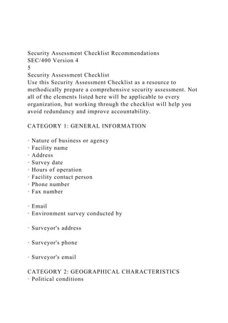 Security Assessment Checklist Recommendations
SEC/400 Version 4
5
Security Assessment Checklist
Use this Security Assessment Checklist as a resource to
methodically prepare a comprehensive security assessment. Not
all of the elements listed here will be applicable to every
organization, but working through the checklist will help you
avoid redundancy and improve accountability.
CATEGORY 1: GENERAL INFORMATION
· Nature of business or agency
· Facility name
· Address
· Survey date
· Hours of operation
· Facility contact person
· Phone number
· Fax number
· Email
· Environment survey conducted by
· Surveyor's address
· Surveyor's phone
· Surveyor's email
CATEGORY 2: GEOGRAPHICAL CHARACTERISTICS
· Political conditions
 